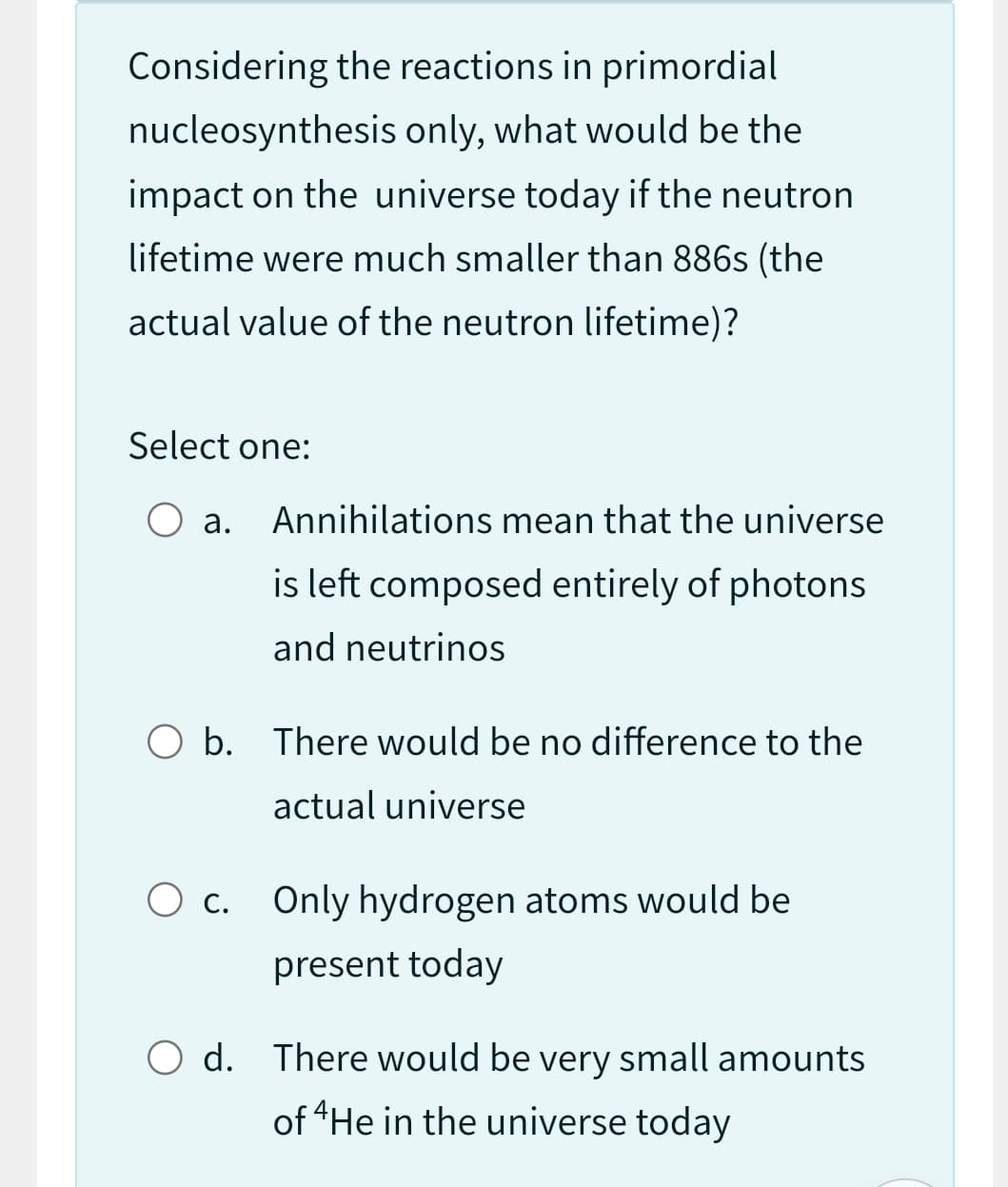 Considering the reactions in primordial
nucleosynthesis only, what would be the
impact on the universe today if the neutron
lifetime were much smaller than 886s (the
actual value of the neutron lifetime)?
Select one:
O a. Annihilations mean that the universe
is left composed entirely of photons
and neutrinos
O b. There would be no difference to the
actual universe
O c. Only hydrogen atoms would be
present today
O d. There would be very small amounts
of 4He in the universe today