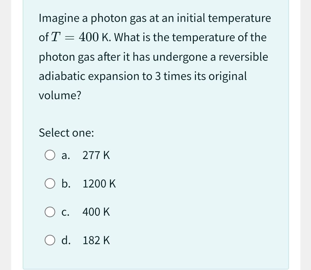 Imagine a photon gas at an initial temperature
of T 400 K. What is the temperature of the
=
photon gas after it has undergone a reversible
adiabatic expansion to 3 times its original
volume?
Select one:
O a.
O b. 1200 K
277 K
O c. 400 K
O d. 182 K