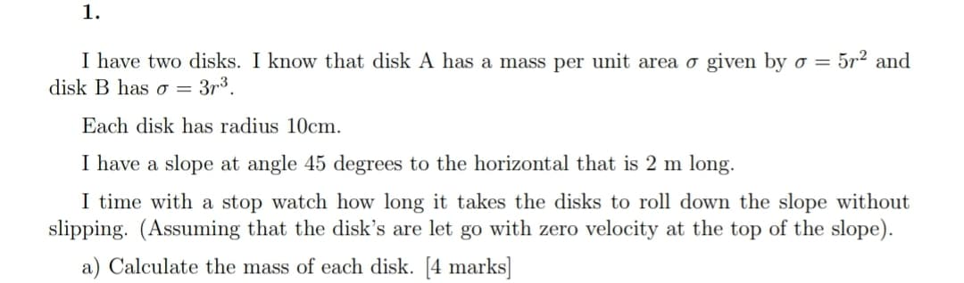 1.
5r2 and
I have two disks. I know that disk A has a mass per unit area o given by o =
disk B has o = 3r3.
Each disk has radius 10cm.
I have a slope at angle 45 degrees to the horizontal that is 2 m long.
I time with a stop watch how long it takes the disks to roll down the slope without
slipping. (Assuming that the disk's are let go with zero velocity at the top of the slope).
a) Calculate the mass of each disk. [4 marks]
