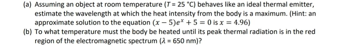 (a) Assuming an object at room temperature (T = 25 °C) behaves like an ideal thermal emitter,
estimate the wavelength at which the heat intensity from the body is a maximum. (Hint: an
approximate solution to the equation (x – 5)e* + 5 = 0 is x = 4.96)
(b) To what temperature must the body be heated until its peak thermal radiation is in the red
region of the electromagnetic spectrum (2 = 650 nm)?
%3D
