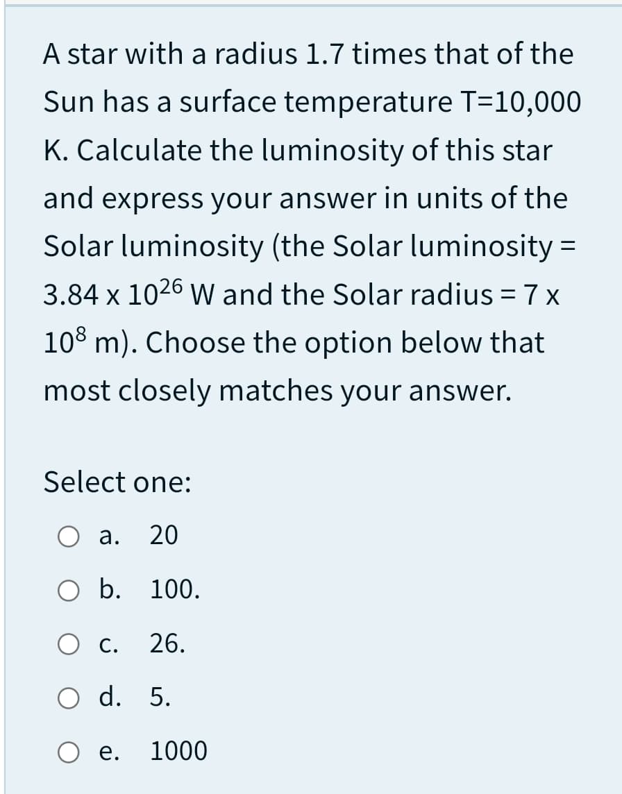 A star with a radius 1.7 times that of the
Sun has a surface temperature T=10,000
K. Calculate the luminosity of this star
and express your answer in units of the
Solar luminosity (the Solar luminosity =
3.84 x 1026 W and the Solar radius = 7 x
%3D
108 m). Choose the option below that
most closely matches your answer.
Select one:
а.
20
O b. 100.
O C.
26.
O d. 5.
O e.
1000
