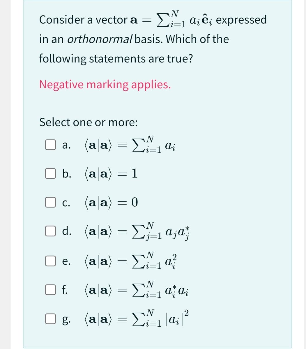 Consider a vector a =
N
i=1
₁a¡ê; expressed
in an orthonormal basis. Which of the
following statements are true?
Negative marking applies.
Select one or more:
a. (aa) = ₁ ai
N
i=1
b.
(ala)
(a|a) = 0
N
(a|a) = Σ;₁a;ªz
•j=1
□ d.
e.
f.
=
(ala) =
(aa) =
g. (aa) =
1
N
₁a²/
N
i=1
*
₁ ažai
₁|a₁|²
N