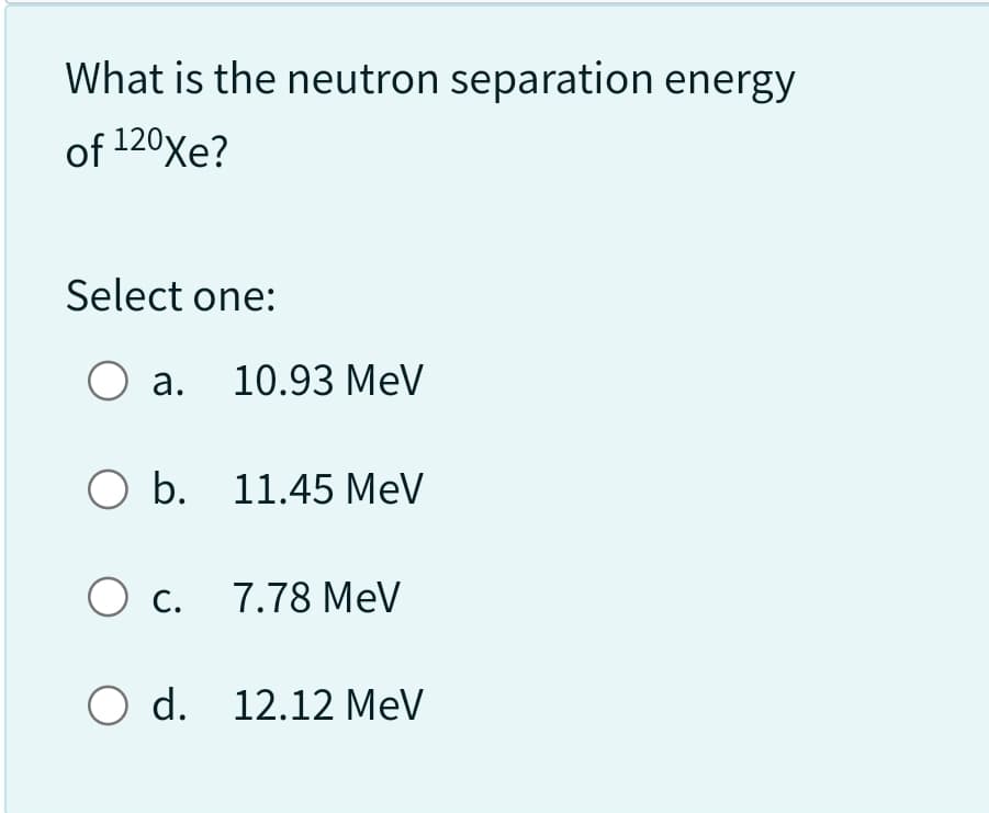 What is the neutron separation energy
of 120Xe?
Select one:
O a. 10.93 MeV
O b. 11.45 MeV
O c. 7.78 MeV
O d. 12.12 MeV
