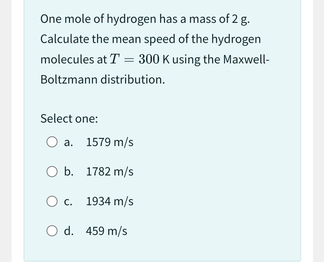 One mole of hydrogen has a mass of 2 g.
Calculate the mean speed of the hydrogen
molecules at T = 300 K using the Maxwell-
Boltzmann distribution.
Select one:
O a. 1579 m/s
O b. 1782 m/s
O c.
O d. 459 m/s
1934 m/s