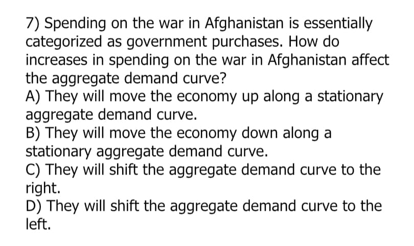 7) Spending on the war in Afghanistan is essentially
categorized as government purchases. How do
increases in spending on the war in Afghanistan affect
the aggregate demand curve?
A) They will move the economy up along a stationary
aggregate demand curve.
B) They will move the economy down along a
stationary aggregate demand curve.
C) They will shift the aggregate demand curve to the
right.
D) They will shift the aggregate demand curve to the
left.
