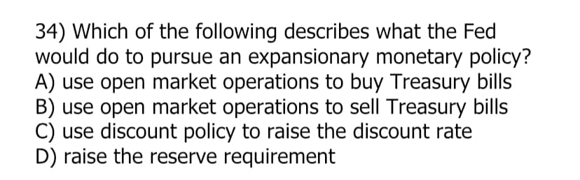 34) Which of the following describes what the Fed
would do to pursue an expansionary monetary policy?
A) use open market operations to buy Treasury bills
B) use open market operations to sell Treasury bills
C) use discount policy to raise the discount rate
D) raise the reserve requirement
