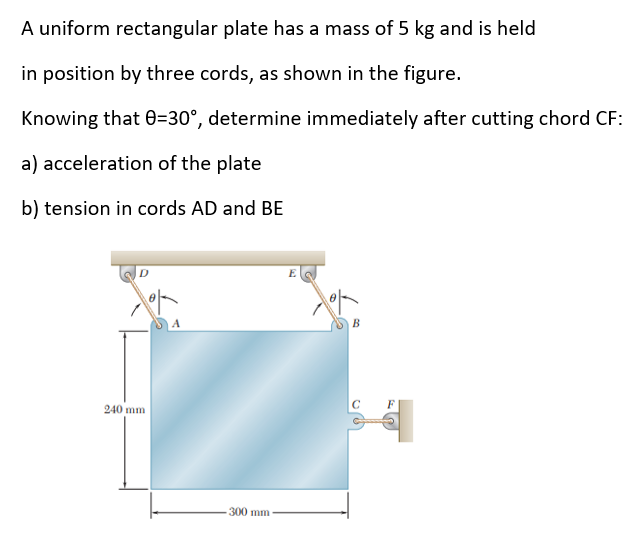 A uniform rectangular plate has a mass of 5 kg and is held
in position by three cords, as shown in the figure.
Knowing that 0=30°, determine immediately after cutting chord CF:
a) acceleration of the plate
b) tension in cords AD and BE
D
240 mm
300 mm-
B