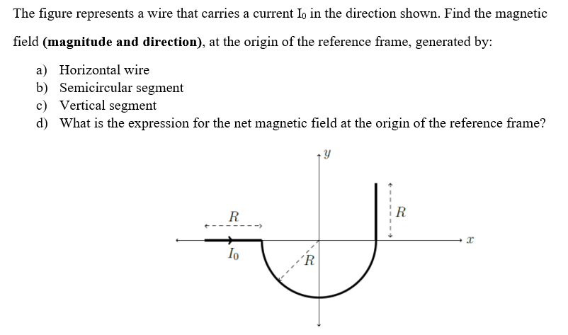 The figure represents a wire that carries a current Io in the direction shown. Find the magnetic
field (magnitude and direction), at the origin of the reference frame, generated by:
a) Horizontal wire
b) Semicircular segment
c) Vertical segment
d) What is the expression for the net magnetic field at the origin of the reference frame?
R
Io
'R
Y
R
B