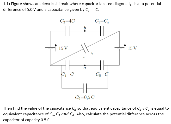 1.1) Figure shows an electrical circuit where capacitor located diagonally, is at a potential
difference of 5.0 V and a capacitance given by C3
= C.
C₂=4C
11
15 V
HH
C₁=C
b
a
C6=0,5 C
C₁=CT
HE
HH
C₁=C
15 V
Then find the value of the capacitance C, so that equivalent capacitance of C₁ y C₂ is equal to
equivalent capacitance of C4, C5 and Co. Also, calculate the potential difference across the
capacitor of capacity 0.5 C.