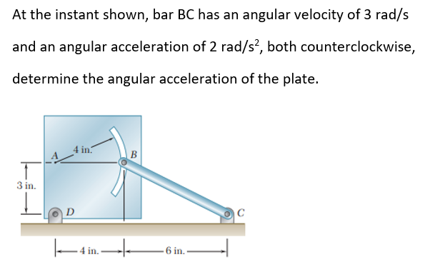 At the instant shown, bar BC has an angular velocity of 3 rad/s
and an angular acceleration of 2 rad/s², both counterclockwise,
determine the angular acceleration of the plate.
3 in.
4 in.
-4 in.
B
-6 in..