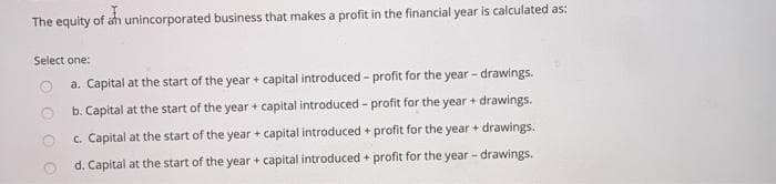 The equity of an unincorporated business that makes a profit in the financial year is calculated as:
Select one:
a. Capital at the start of the year + capital introduced - profit for the year - drawings.
b. Capital at the start of the year + capital introduced - profit for the year + drawings.
c. Capital at the start of the year + capital introduced + profit for the year + drawings.
d. Capital at the start of the year + capital introduced + profit for the year - drawings.
