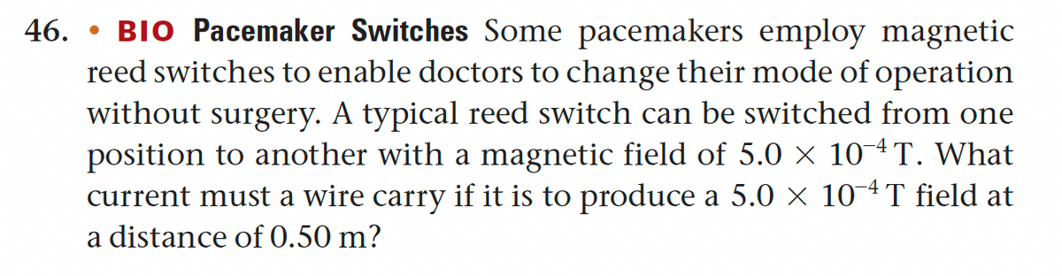 46. BIO Pacemaker Switches Some pacemakers employ magnetic
reed switches to enable doctors to change their mode of operation
without surgery. A typical reed switch can be switched from one
position to another with a magnetic field of 5.0 × 10-4T. What
current must a wire carry if it is to produce a 5.0 × 10¯T field at
a distance of 0.50 m?
●