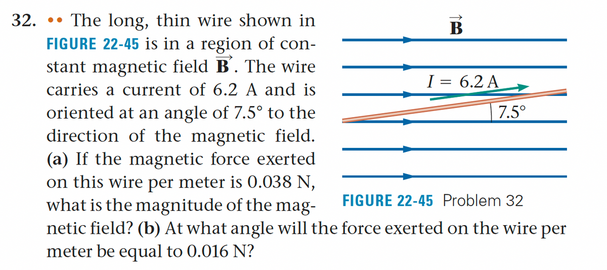 32. The long, thin wire shown in
FIGURE 22-45 is in a region of con-
stant magnetic field B´. The wire
carries a current of 6.2 A and is
oriented at an angle of 7.5° to the
direction of the magnetic field.
(a) If the magnetic force exerted
on this wire per meter is 0.038 N,
what is the magnitude of the mag-
netic field? (b) At what angle will the force exerted on the wire per
meter be equal to 0.016 N?
FIGURE 22-45 Problem 32
B
I = 6.2 A
7.5°