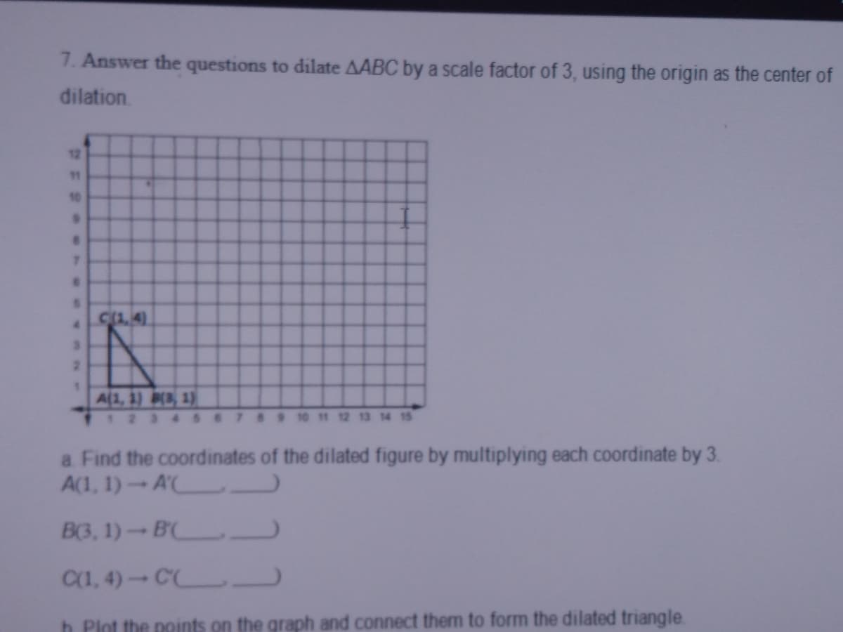 7. Answer the questions to dilate AABC by a scale factor of 3, using the origin as the center of
dilation.
12
11
10
7.
C(1, 4)
2.
A(1, 1) 3, 1)
7 89 10 11 12 13 14 15
a Find the coordinates of the dilated figure by multiplying each coordinate by 3.
A(1, 1)-A' L
B(3, 1)-B
C(1, 4)-C
h Plot the points on the graph and connect them to form the dilated triangle
