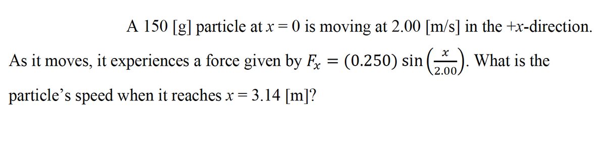 A 150 [g] particle at x = 0 is moving at 2.00 [m/s] in the +x-direction.
As it moves, it experiences a force given by F =
(0.250) sin (). What is the
particle's speed when it reaches x = 3.14 [m]?

