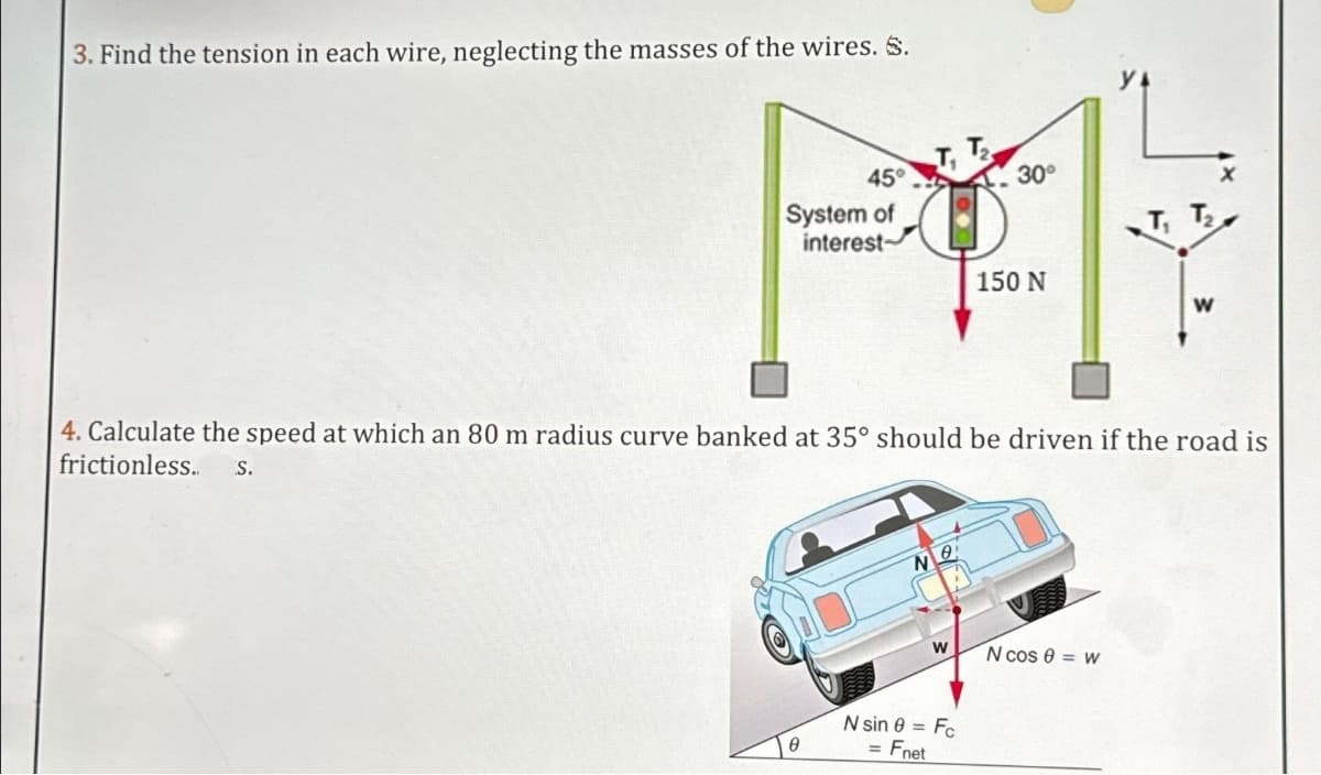 3. Find the tension in each wire, neglecting the masses of the wires. S.
45°
30°
PA
System of
interest-
150 N
4. Calculate the speed at which an 80 m radius curve banked at 35° should be driven if the road is
frictionless.. S.
0
NO
W
N sin 8 = Fc
= Fnet
W
N cos 0 = w