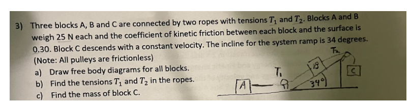 3) Three blocks A, B and C are connected by two ropes with tensions T₁ and T₂. Blocks A and B
weigh 25 N each and the coefficient of kinetic friction between each block and the surface is
0.30. Block C descends with a constant velocity. The incline for the system ramp is 34 degrees.
(Note: All pulleys are frictionless)
Ta
a) Draw free body diagrams for all blocks.
b) Find the tensions T₁ and T₂ in the ropes.
c) Find the mass of block C.
T.
340)