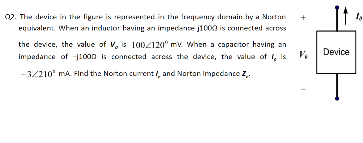 Q2. The device in the figure is represented in the frequency domain by a Norton
equivalent. When an inductor having an impedance j100N is connected across
+
the device, the value of V, is 100Z120° mV. When a capacitor having an
impedance of -j1000 is connected across the device, the value of I, is
Vo
Device
- 32210° mA. Find the Norton current I, and Norton impedance Z,.

