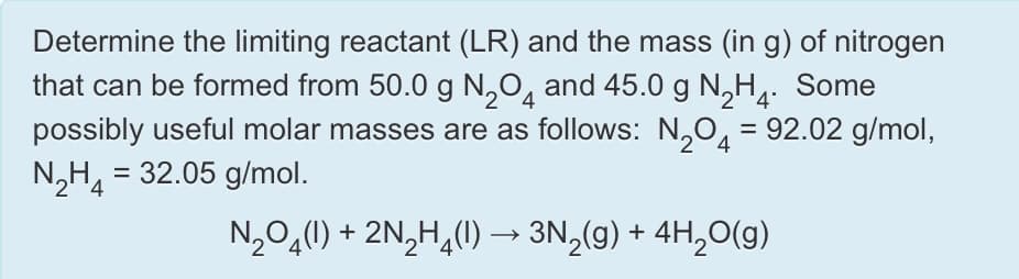 Determine the limiting reactant (LR) and the mass (in g) of nitrogen
that can be formed from 50.0 g N,O, and 45.0 g N,H. Some
possibly useful molar masses are as follows: N,O, = 92.02 g/mol,
= 32.05 g/mol.
4
%3D
4
%3D
N,O,(1) + 2N,H,(1) → 3N,(g) + 4H,O(g)
