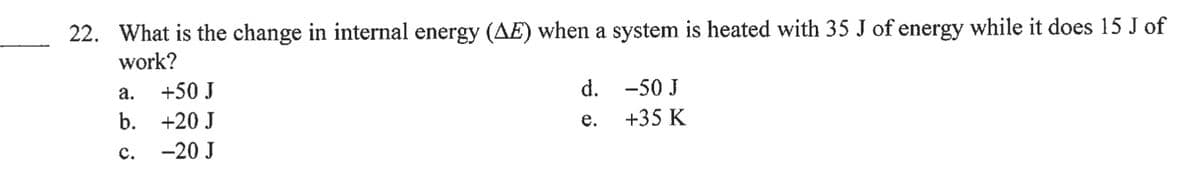 22. What is the change in internal energy (AE) when a system is heated with 35 J of energy while it does 15 J of
work?
а.
+50 J
d.
-50 J
b. +20 J
е.
+35 K
с.
-20 J
