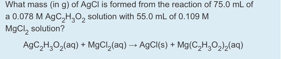 What mass (in g) of AgCl is formed from the reaction of 75.0 mL of
a 0.078 M AgC,H,O, solution with 55.0 mL of 0.109 M
MgCl, solution?
AgC,H,0,(aq) + MgCl,(aq) → AgCl(s) + Mg(C,H,O,),(aq)
