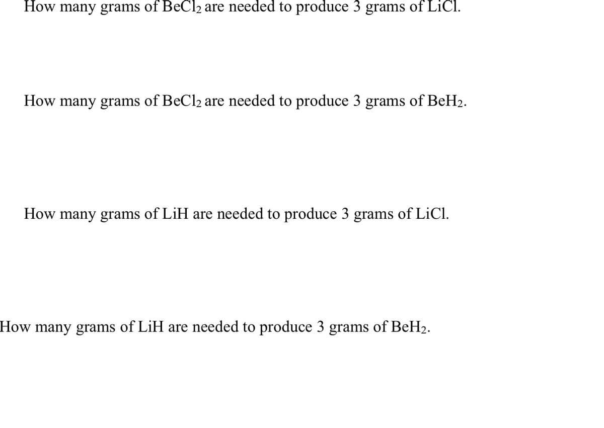 How many grams of BeCl₂ are needed to produce 3 grams of LiCl.
How many grams of BeCl₂ are needed to produce 3 grams of BeH₂.
How many grams of LiH are needed to produce 3 grams of LiCl.
How many grams of LiH are needed to produce 3 grams of BeH₂.