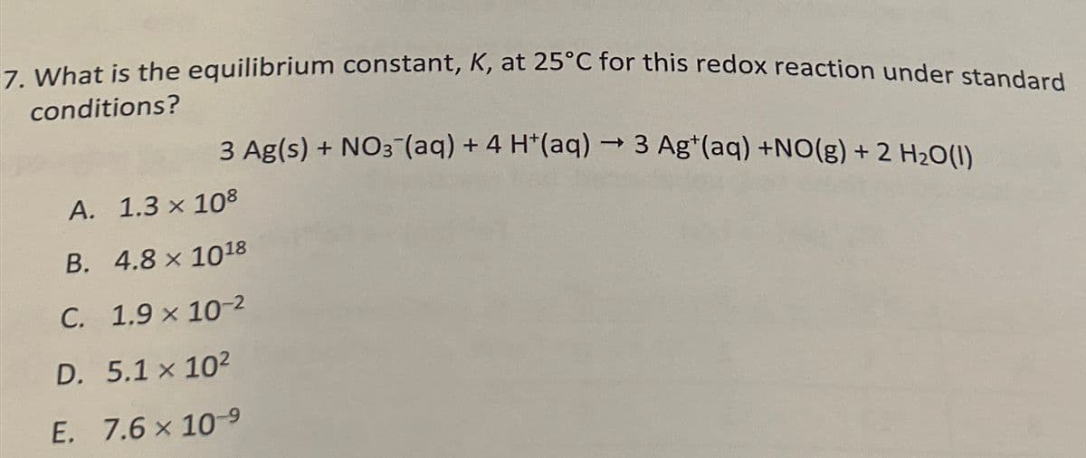 7. What is the equilibrium constant, K, at 25°C for this redox reaction under standard
conditions?
->
3 Ag(s) + NO¯(aq) + 4 H+(aq) → 3 Ag+(aq) +NO(g) + 2 H2O(l)
A. 1.3 × 108
B. 4.8 x 1018
C. 1.9 × 10-2
D. 5.1 x 102
E. 7.6 × 10-9