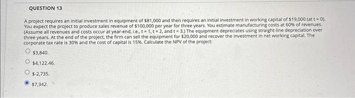 QUESTION 13
A project requires an initial investment in equipment of $81,000 and then requires an initial investment in working capital of $19,000 (at t = 0).
You expect the project to produce sales revenue of $100,000 per year for three years. You estimate manufacturing costs at 60% of revenues.
(Assume all revenues and costs occur at year-end, i.e., t-1, t-2, and t= 3.) The equipment depreciates using straight-line depreciation over
three years. At the end of the project, the firm can sell the equipment for $20,000 and recover the investment in net working capital. The
corporate tax rate is 30% and the cost of capital is 15%. Calculate the NPV of the project:
O $3,840.
$4,122.46.
$-2,735.
$7,342.