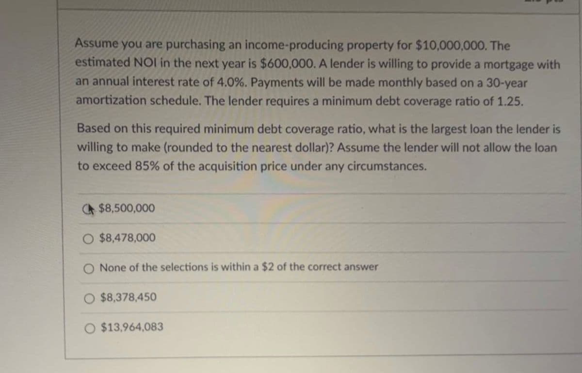 Assume you are purchasing an income-producing property for $10,000,000. The
estimated NOI in the next year is $600,000. A lender is willing to provide a mortgage with
an annual interest rate of 4.0%. Payments will be made monthly based on a 30-year
amortization schedule. The lender requires a minimum debt coverage ratio of 1.25.
Based on this required minimum debt coverage ratio, what is the largest loan the lender is
willing to make (rounded to the nearest dollar)? Assume the lender will not allow the loan
to exceed 85% of the acquisition price under any circumstances.
$8,500,000
O $8,478,000
O None of the selections is within a $2 of the correct answer
O $8,378,450
O $13,964,083