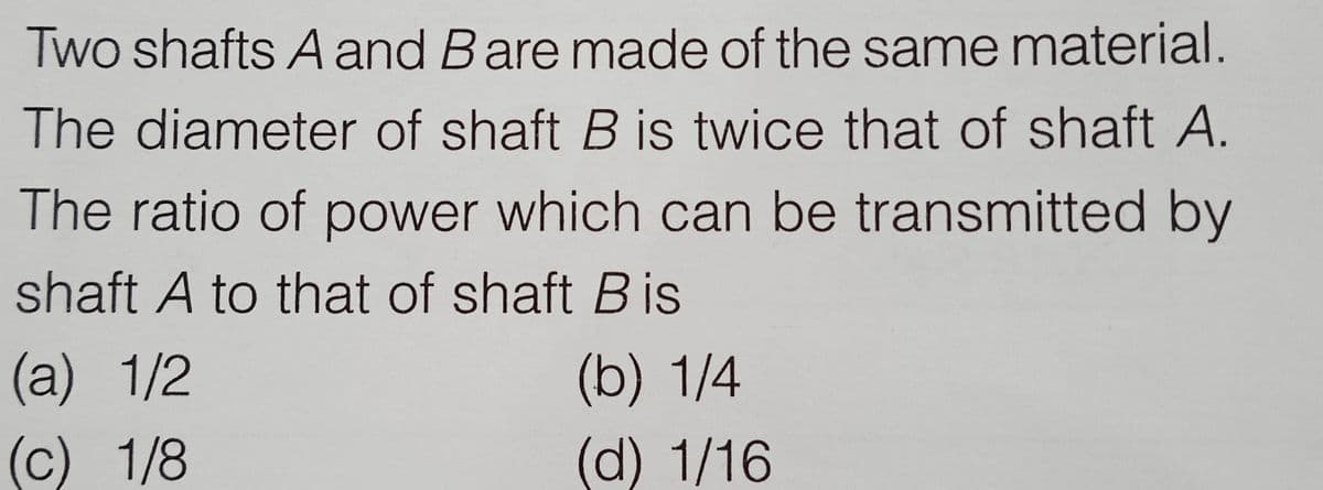 Two shafts A and Bare made of the same material.
The diameter of shaft B is twice that of shaft A.
The ratio of power which can be transmitted by
shaft A to that of shaft Bis
(a) 1/2
(b) 1/4
(c) 1/8
(d) 1/16

