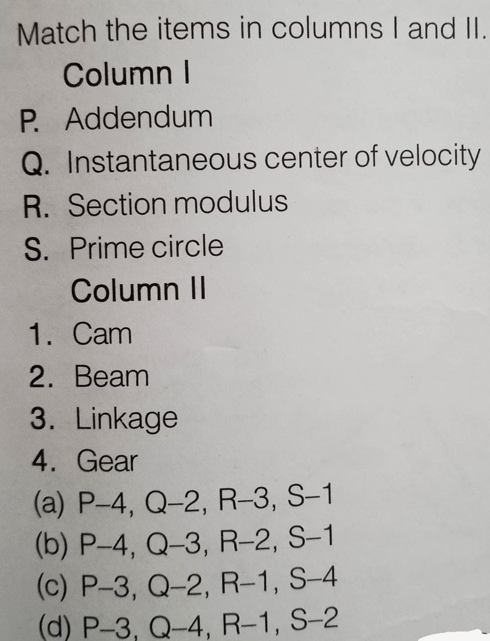 Match the items in columnsI and II.
Column I
P. Addendum
Q. Instantaneous center of velocity
R. Section modulus
S. Prime circle
Column II
1. Cam
2. Beam
3. Linkage
4. Gear
(a) P-4, Q-2, R-3, S-1
(b) P-4, Q-3, R-2, S-1
(c) P-3, Q-2, R-1, S-4
(d) P-3, Q-4, R-1, S-2
