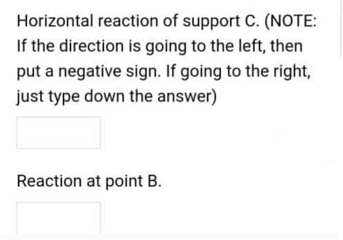 Horizontal reaction of support C. (NOTE:
If the direction is going to the left, then
put a negative sign. If going to the right,
just type down the answer)
Reaction at point B.
