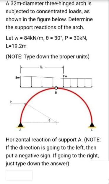 A 32m-diameter three-hinged arch is
subjected to concentrated loads, as
shown in the figure below. Determine
the support reactions of the arch.
Let w = 84KN/m, 8 = 30°, P = 30kN,
L=19.2m
(NOTE: Type down the proper units)
2w
5w
B
Horizontal reaction of support A. (NOTE:
If the direction is going to the left, then
put a negative sign. If going to the right,
just type down the answer)
