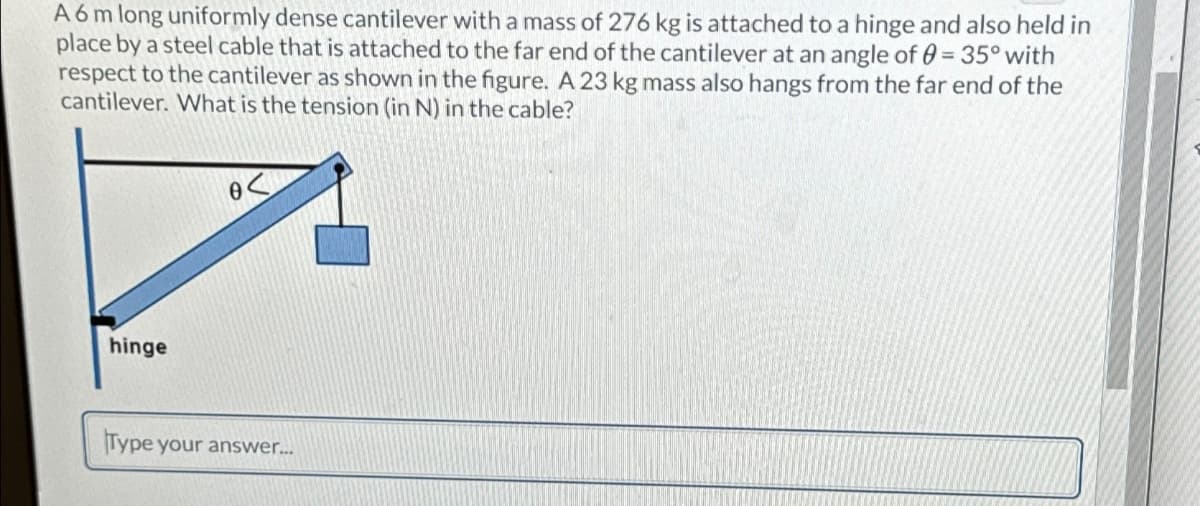 A 6 m long uniformly dense cantilever with a mass of 276 kg is attached to a hinge and also held in
place by a steel cable that is attached to the far end of the cantilever at an angle of = 35° with
respect to the cantilever as shown in the figure. A 23 kg mass also hangs from the far end of the
cantilever. What is the tension (in N) in the cable?
0<
hinge
Type your answer....