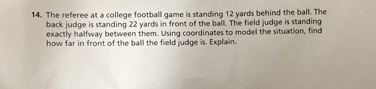 14. The referee at a college football game is standing 12 yards behind the ball. The
back judge is standing 22 yards in front of the ball. The field judge is standing
exactly halfway between them. Using coordinates to model the situation, find
how far in front of the ball the field judge is. Explain.