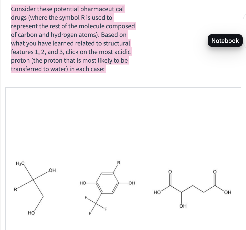 Consider these potential pharmaceutical
drugs (where the symbol R is used to
represent the rest of the molecule composed
of carbon and hydrogen atoms). Based on
what you have learned related to structural
features 1, 2, and 3, click on the most acidic
proton (the proton that is most likely to be
transferred to water) in each case:
Notebook
R
H3C
OH
HO
HO-
-OH
F
معید