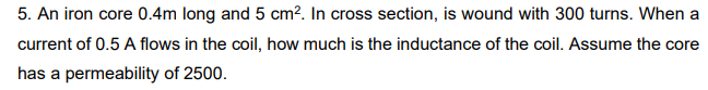 5. An iron core 0.4m long and 5 cm². In cross section, is wound with 300 turns. When a
current of 0.5 A flows in the coil, how much is the inductance of the coil. Assume the core
has a permeability of 2500.
