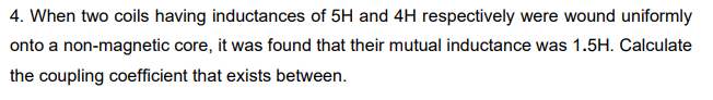 4. When two coils having inductances of 5H and 4H respectively were wound uniformly
onto a non-magnetic core, it was found that their mutual inductance was 1.5H. Calculate
the coupling coefficient that exists between.
