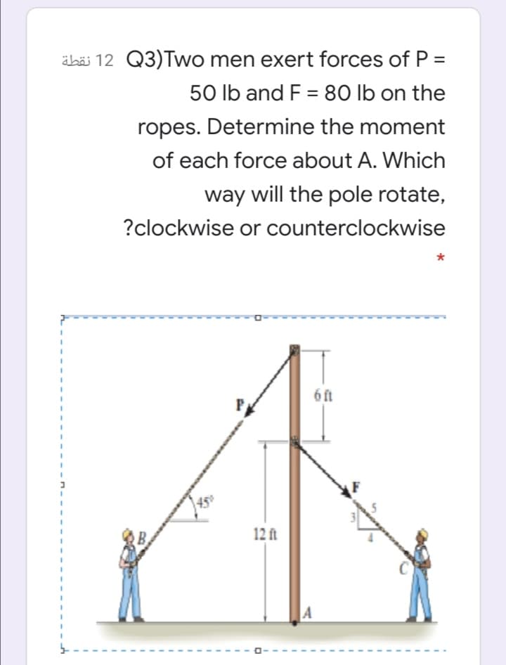 äbäi 12 Q3)Two men exert forces of P =
50 lb and F = 80 lb on the
%3D
ropes. Determine the moment
of each force about A. Which
way will the pole rotate,
?clockwise or counterclockwise
6 ft
450
12 ft
A
