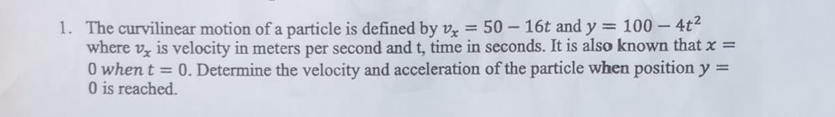 1. The curvilinear motion of a particle is defined by v, = 50- 16t and y = 100 – 4t2
where vz is velocity in meters per second and t, time in seconds. It is also known that x =
0 when t = 0. Determine the velocity and acceleration of the particle when position y =
O is reached.
