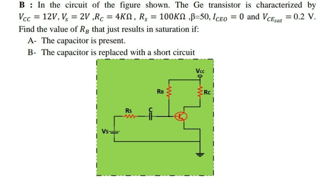 B : In the circuit of the figure shown. The Ge transistor is characterized by
Vcc = 12V, V, = 2V ,Rc = 4KN, R, = 100KN ,B=50, ICeo = 0 and VcEsar = 0.2 V.
%3D
%3D
Find the value of Rp that just results in saturation if:
A- The capacitor is present.
B- The capacitor is replaced with a short circuit
Vcc
RB
Rc
Rs
Vs
