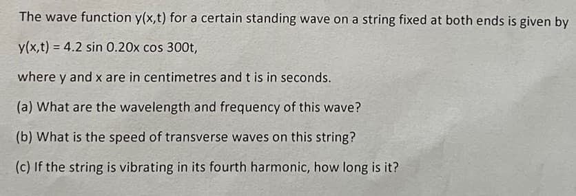 The wave function y(x,t) for a certain standing wave on a string fixed at both ends is given by
y(x,t) = 4.2 sin 0.20x cos 300t,
where y and x are in centimetres and t is in seconds.
(a) What are the wavelength and frequency of this wave?
(b) What is the speed of transverse waves on this string?
(c) If the string is vibrating in its fourth harmonic, how long is it?