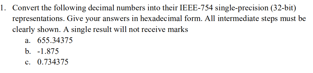 1. Convert the following decimal numbers into their IEEE-754 single-precision (32-bit)
representations. Give your answers in hexadecimal form. All intermediate steps must be
clearly shown. A single result will not receive marks
a. 655.34375
b. -1.875
c. 0.734375