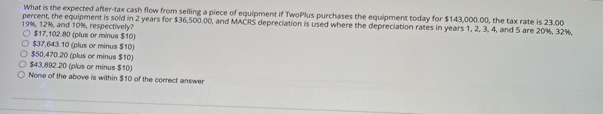 What is the expected after-tax cash flow from selling a piece of equipment if TwoPlus purchases the equipment today for $143,000.00, the tax rate is 23.00
percent, the equipment is sold in 2 years for $36,500.00, and MACRS depreciation is used where the depreciation rates in years 1, 2, 3, 4, and 5 are 20%, 32%,
19%, 12%, and 10%, respectively?
O $17,102.80 (plus or minus $10)
$37,643.10 (plus or minus $10)
$50,470.20 (plus or minus $10)
$43,892.20 (plus or minus $10)
None of the above is within $10 of the correct answer