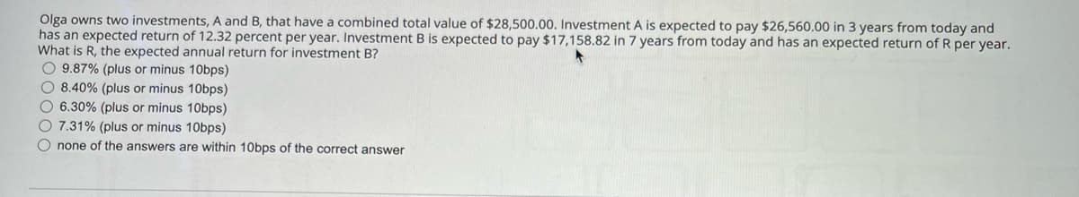 Olga owns two investments, A and B, that have a combined total value of $28,500.00. Investment A is expected to pay $26,560.00 in 3 years from today and
has an expected return of 12.32 percent per year. Investment B is expected to pay $17,158.82 in 7 years from today and has an expected return of R per year.
What is R, the expected annual return for investment B?
O9.87% (plus or minus 10bps)
8.40% (plus or minus 10bps)
6.30% (plus or minus 10bps)
7.31% (plus or minus 10bps)
none of the answers are within 10bps of the correct answer