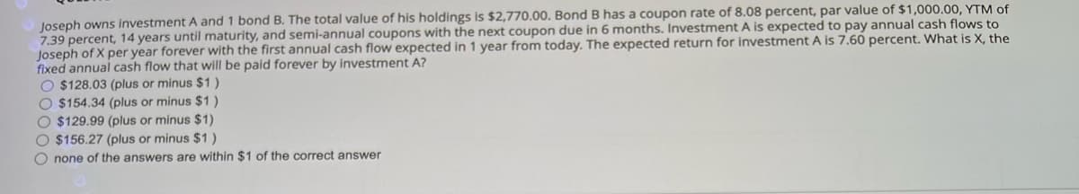 Joseph owns investment A and 1 bond B. The total value of his holdings is $2,770.00. Bond B has a coupon rate of 8.08 percent, par value of $1,000.00, YTM of
7.39 percent, 14 years until maturity, and semi-annual coupons with the next coupon due in 6 months. Investment A is expected to pay annual cash flows to
Joseph of X per year forever with the first annual cash flow expected in 1 year from today. The expected return for investment A is 7.60 percent. What is X, the
fixed annual cash flow that will be paid forever by investment A?
O $128.03 (plus or minus $1)
O $154.34 (plus or minus $1)
O $129.99 (plus or minus $1)
O $156.27 (plus or minus $1)
O none of the answers are within $1 of the correct answer