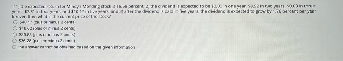 If 1) the expected return for Mindy's Mending stock is 18.58 percent; 2) the dividend is expected to be $0.00 in one year, $8.92 in two years, $0.00 in three
years, $7.31 in four years, and $10.17 in five years; and 3) after the dividend is paid in five years, the dividend is expected to grow by 1.76 percent per year
forever, then what is the current price of the stock?
$40.17 (plus or minus 2 cents)
$40.62 (plus or minus 2 cents)
$35.83 (plus or minus 2 cents)
$36.28 (plus or minus 2 cents)
the answer cannot be obtained based on the given information