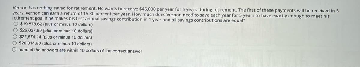 Vernon has nothing saved for retirement. He wants to receive $46,000 per year for 5 years during retirement. The first of these payments will be received in 5
years. Vernon can earn a return of 15.30 percent per year. How much does Vernon need to save each year for 5 years to have exactly enough to meet his
retirement goal if he makes his first annual savings contribution in 1 year and all savings contributions are equal?
$19,578.62 (plus or minus 10 dollars)
$26,027.99 (plus or minus 10 dollars)
$22,574.14 (plus or minus 10 dollars)
$20,014.80 (plus or minus 10 dollars)
none of the answers are within 10 dollars of the correct answer