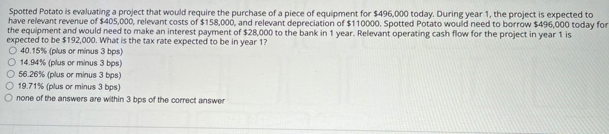 Spotted Potato is evaluating a project that would require the purchase of a piece of equipment for $496,000 today. During year 1, the project is expected to
have relevant revenue of $405,000, relevant costs of $158,000, and relevant depreciation of $110000. Spotted Potato would need to borrow $496,000 today for
the equipment and would need to make an interest payment of $28,000 to the bank in 1 year. Relevant operating cash flow for the project in year 1 is
expected to be $192,000. What is the tax rate expected to be in year 1?
40.15% (plus or minus 3 bps)
14.94% (plus or minus 3 bps)
56.26% (plus or minus 3 bps)
19.71% (plus or minus 3 bps)
none of the answers are within 3 bps of the correct answer