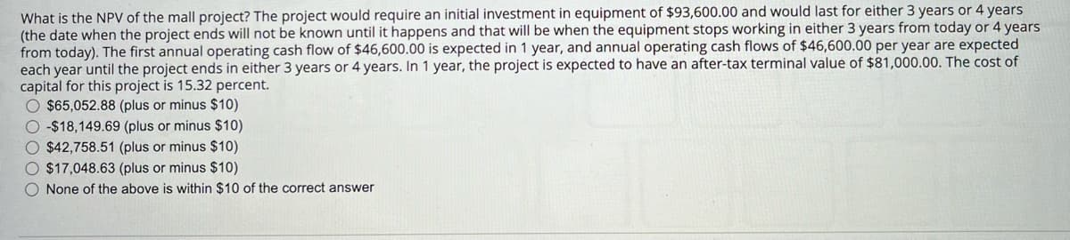 What is the NPV of the mall project? The project would require an initial investment in equipment of $93,600.00 and would last for either 3 years or 4 years
(the date when the project ends will not be known until it happens and that will be when the equipment stops working in either 3 years from today or 4 years
from today). The first annual operating cash flow of $46,600.00 is expected in 1 year, and annual operating cash flows of $46,600.00 per year are expected
each year until the project ends in either 3 years or 4 years. In 1 year, the project is expected to have an after-tax terminal value of $81,000.00. The cost of
capital for this project is 15.32 percent.
$65,052.88 (plus or minus $10)
-$18,149.69 (plus or minus $10)
$42,758.51 (plus or minus $10)
$17,048.63 (plus or minus $10)
None of the above is within $10 of the correct answer